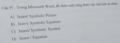 Trong Microsoft Word, để chèn một công thức vào văn bản ta chọn
A) Insert/ Symbols/ Picture
B) Insert/ Symbols/ Equation
C) Insert/ Symbols/ Symbol
D) Insert / Equation