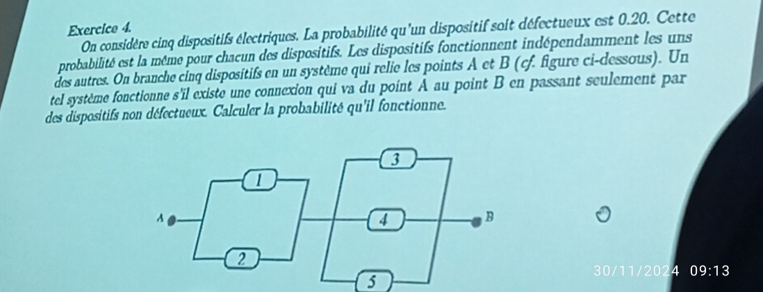 On considère cinq dispositifs électriques. La probabilité qu'un dispositif soit défectueux est 0.20. Cette 
probabilité est la même pour chacun des dispositifs. Les dispositifs fonctionnent indépendamment les uns 
des autres. On branche cinq dispositifs en un système qui relie les points A et B (cf. figure ci-dessous). Un 
tel système fonctionne s'il existe une connexion qui va du point A au point B en passant seulement par 
des dispositifs non défectueux. Calculer la probabilité qu'il fonctionne. 
30/11/2024 09:13
5