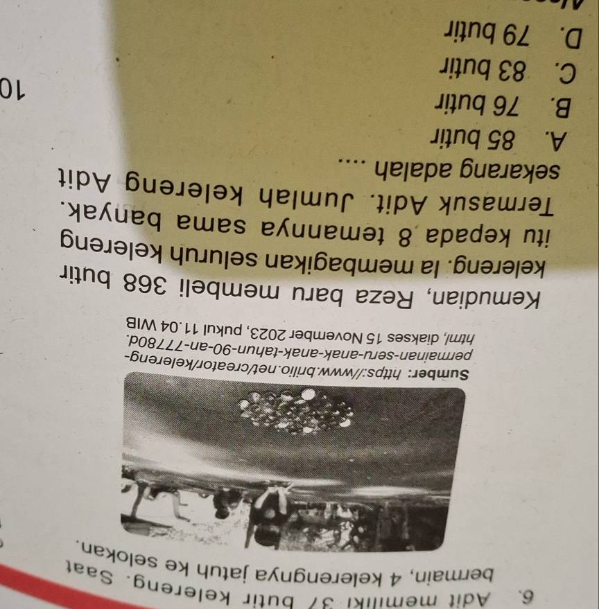 Adit memiliki 37 butir kelereng. Saat
bermain, 4 kelerengnya jatuh ke sn.
net/creator/kelereng-
permainan-seru-anak-anak-tahun- 90 -an-77780d.
html, diakses 15 November 2023, pukul 11.04 WIB
Kemudian, Reza baru membeli 368 butir
kelereng. Ia membagikan seluruh kelereng
itu kepada 8 temannya sama banyak.
Termasuk Adit. Jumlah kelereng Adit
sekarang adalah ....
A. 85 butir
B. 76 butir
10
C. 83 butir
D. 79 butir