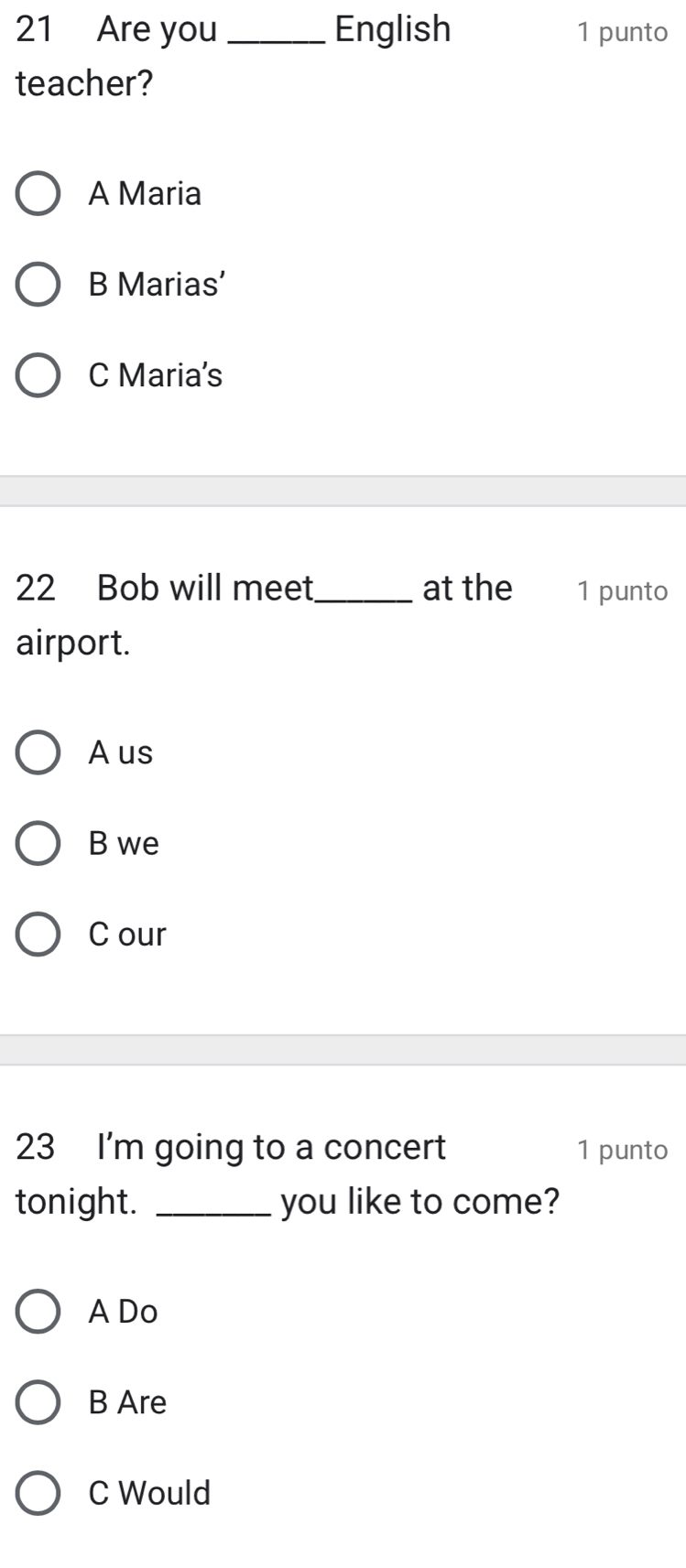 Are you _English 1 punto
teacher?
A Maria
B Marias’
C Maria's
22 Bob will meet_ at the 1 punto
airport.
A us
B we
C our
23 I'm going to a concert 1 punto
tonight. _you like to come?
A Do
B Are
C Would