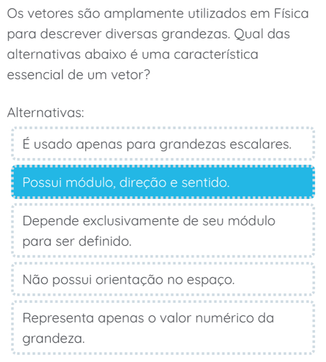 Os vetores são amplamente utilizados em Física
para descrever diversas grandezas. Qual das
alternativas abaixo é uma característica
essencial de um vetor?
Alternativas:
É usado apenas para grandezas escalares.
Possui módulo, direção e sentido.
Depende exclusivamente de seu módulo
para ser definido.
Não possui orientação no espaço.
Representa apenas o valor numérico da
grandeza.