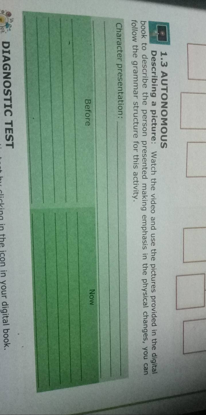 1.3 AUTONOMOUS 
Describing a picture: Watch the video and use the pictures provided in the digital 
book to describe the person presented making emphasis in the physical changes, you can 
follow the grammar structure for this activity. 
_ 
Character presentation:_ 
_ 
_ 
Now 
Before 
_ 
_ 
_ 
_ 
_ 
_ 
_ 
_ 
_ 
_ 
DIAGNOSTIC TEST 
clicking in the icon in your digital book.