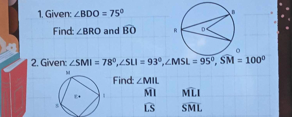 Given: ∠ BDO=75°. 
Find: ∠ BRO and widehat BO
2. Given: ∠ SMI=78^0, ∠ SLI=93^0, ∠ MSL=95^0, SM=100^0
Find: ∠ MIL
widehat MI widehat MLI
widehat LS widehat SML