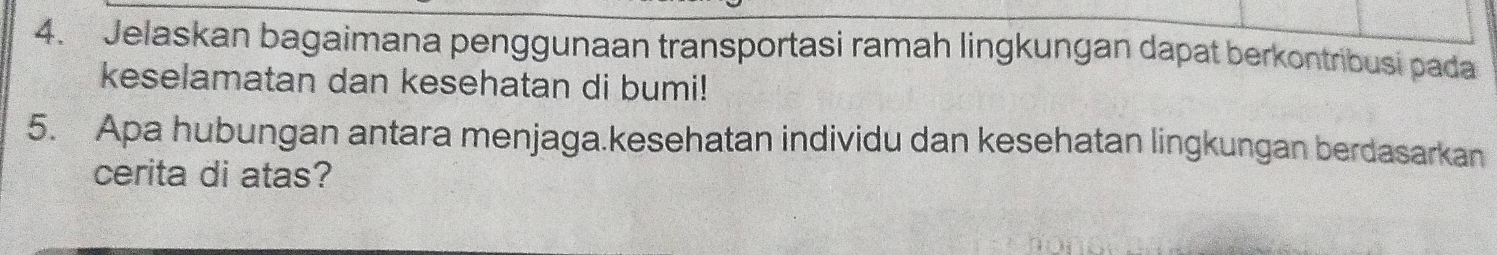 Jelaskan bagaimana penggunaan transportasi ramah lingkungan dapat berkontribusi pada 
keselamatan dan kesehatan di bumi! 
5. Apa hubungan antara menjaga.kesehatan individu dan kesehatan lingkungan berdasarkan 
cerita di atas?