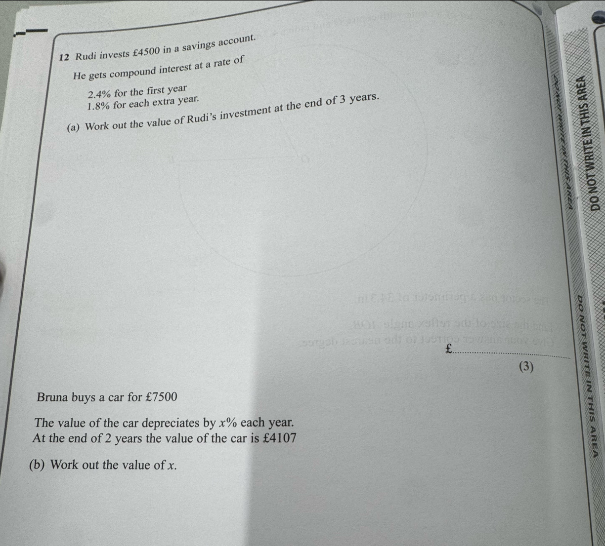 Rudi invests £4500 in a savings account. 
He gets compound interest at a rate of
2.4% for the first year
1.8% for each extra year. 
(a) Work out the value of Rudi’s investment at the end of 3 years.
3
€£
(3) 
Bruna buys a car for £7500
The value of the car depreciates by x% each year. 
At the end of 2 years the value of the car is £4107
(b) Work out the value of x.