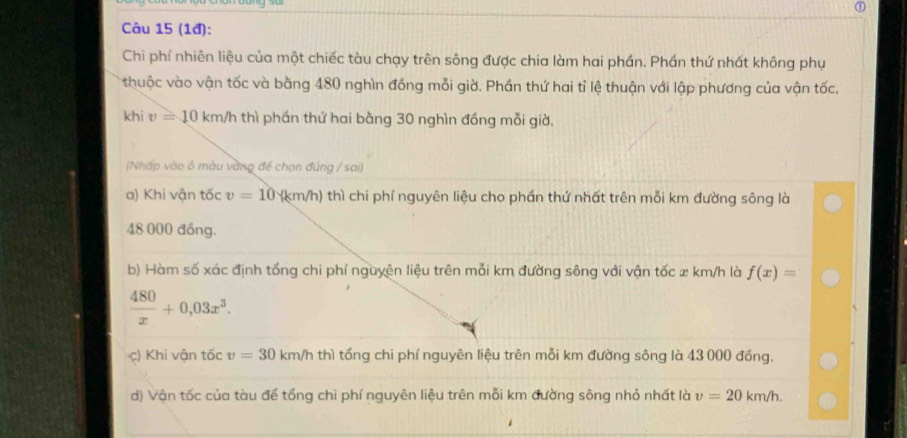 (1đ):
Chi phí nhiên liệu của một chiếc tàu chạy trên sông được chia làm hai phần. Phần thứ nhất không phụ
thuộc vào vận tốc và bằng 480 nghìn đồng mỗi giờ. Phần thứ hai tỉ lệ thuận với lập phương của vận tốc,
khi v=10km/h thì phán thứ hai bằng 30 nghìn đồng mỗi giờ.
(Nhấp vào ô màu vàng để chọn đúng / sai)
a) Khi vận tốc v=10(km/h) thì chi phí nguyên liệu cho phần thứ nhất trên mỗi km đường sông là
48 000 đồng.
b) Hàm số xác định tổng chi phí nguyên liệu trên mỗi km đường sông với vận tốc x km/h là f(x)=
 480/x +0,03x^3. 
c) Khi vận tốc v=30 km/h thì tổng chi phí nguyên liệu trên mỗi km đường sông là 43 000 đồng.
d) Vận tốc của tàu để tổng chi phí nguyên liệu trên mỗi km đường sông nhỏ nhất là v=20km/h.