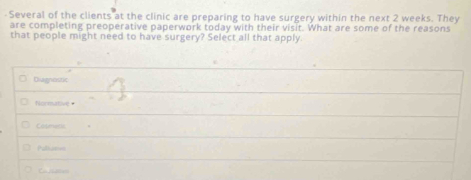 Several of the clients at the clinic are preparing to have surgery within the next 2 weeks. They
are completing preoperative paperwork today with their visit. What are some of the reasons
that people might need to have surgery? Select all that apply.
Diagnostic
Normative
Cosmetic
Pallaevn
L fc