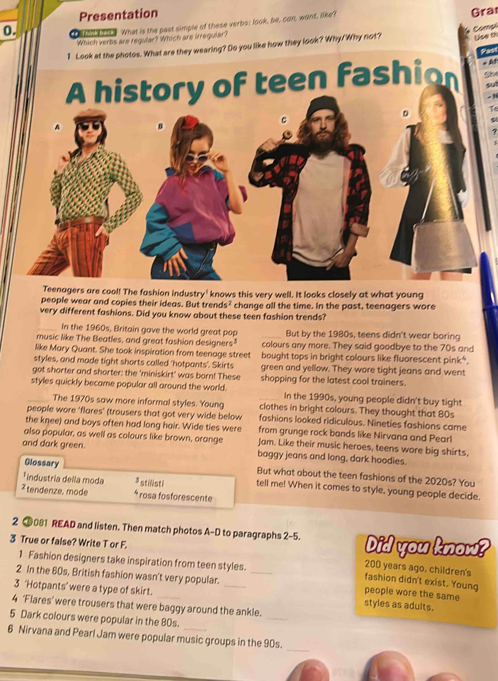 Presentation
0. Gra
a talan 3 What is the past simple of these verbs: look, be, con, wont, like't
Compl
Which verbs are regular? Which are irregular?
1 Look at the photos. What are they wearing? Do you like how they look? Why/Why not?
Use th
Past
She
a
-1
16
a
?
Teenagers are cool! The fashion industry' knows this very well. It looks closely at what young
people wear and copies their ideas. But trends² change all the time. In the past, teenagers wore
very different fashions. Did you know about these teen fashion trends?
_In the 1960s, Britain gave the world great pop _But by the 1980s, teens didn't wear boring
music like The Beatles, and great fashion designers² colours any more. They said goodbye to the 70s and
like Mary Quant. She took inspiration from teenage street bought tops in bright colours like fluorescent pink*.
styles, and made tight shorts called 'hotpants'. Skirts green and yellow. They wore tight jeans and went
got shorter and shorter: the 'miniskirt' was born! These shopping for the latest cool trainers.
_styles quickly became popular all around the world. _In the 1990s, young people didn't buy tight
The 1970s saw more informal styles. Young clothes in bright colours. They thought that 80s
people wore ‘flares’ (trousers that got very wide below fashions looked ridiculous. Nineties fashions came
the knee) and boys often had long hair. Wide ties were from grunge rock bands like Nirvana and Pearl
also popular, as well as colours like brown, orange Jam. Like their music heroes, teens wore big shirts,
and dark green. baggy jeans and long, dark hoodies.
But what about the teen fashions of the 2020s? You
* industría della moda 3 stilisti
Glossary tell me! When it comes to style, young people decide.
² tendenze, mode 4 rosa fosforescente
2 0081 READ and listen. Then match photos A-D to paragraphs 2-5.
3 True or false? Write T or F.
Did you know?
1 Fashion designers take inspiration from teen styles.
200 years ago, children's
fashion didn't exist. Young
2 In the 60s, British fashion wasn't very popular. __people wore the same
3 ‘Hotpants’ were a type of skirt._
_
4 ‘Flares’ were trousers that were baggy around the ankle.
styles as adults.
5 Dark colours were popular in the 80s.
6 Nirvana and Pearl Jam were popular music groups in the 90s.
_