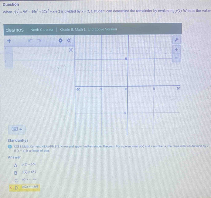 Question
When p(x)=9x^4-45x^3+37x^2+x+2 is divided by x-2 , a student can determine the remainder by evaluating p(2). What is the value
desmos North Carolina Grade
+
^
Standard(s)
₹ CCSS.Math.Content.HSA-APR.B.2: Know and apply the Remainder Theorem: For a polynomial p(x) and a number a, the remainder on division by x-. (x-a) is a factor of p(x)
Answer
A p(2)=656
B p(2)=652
C p(2)=-64
D p(2)=-368