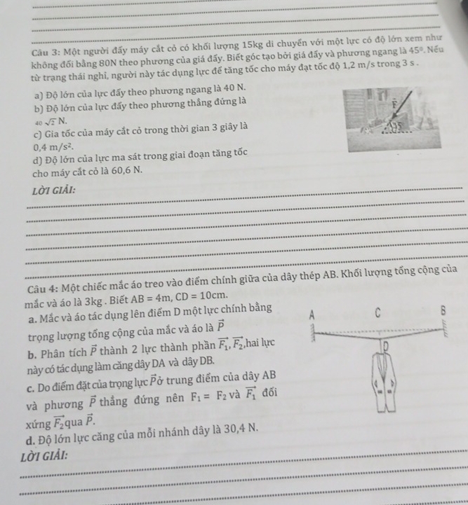 Một người đấy máy cắt cỏ có khối lượng 15kg di chuyển với một lực có độ lớn xem như
không đối bằng 80N theo phương của giá đấy. Biết góc tạo bởi giá đấy và phương ngang là 45°. Nếu
từ trạng thái nghỉ, người này tác dụng lực để tăng tốc cho máy đạt tốc độ 1,2 m/s trong 3 s .
a) Độ lớn của lực đấy theo phương ngang là 40 N.
b) Độ lớn của lực đẩy theo phương thẳng đứng là
F
40 sqrt(2)N.
c) Gia tốc của máy cắt cỏ trong thời gian 3 giây là
95
0,4m/s^2.
d) Độ lớn của lực ma sát trong giai đoạn tăng tốc
cho máy cắt cỏ là 60,6 N.
_
_lời giải:
_
_
_
_
Câu 4: Một chiếc mắc áo treo vào điểm chính giữa của dây thép AB. Khối lượng tổng cộng của
mắc và áo là 3kg . Biết AB=4m,CD=10cm.
a. Mắc và áo tác dụng lên điểm D một lực chính bằng 
trọng lượng tổng cộng của mắc và áo là vector P
b. Phân tích vector P thành 2 lực thành phần vector F_1,vector F_2 hai lực
này có tác dụng làm căng dây DA và dây DB.
c. Do điểm đặt của trọng lực vector P ở trung điểm của dây AB
và phương vector P thẳng đứng nên F_1=F_2 và vector F_1 đối
xứng vector F_2 qua vector P.
_
d. Độ lớn lực căng của mỗi nhánh dây là 30,4 N.
_
lời giải:
_
_