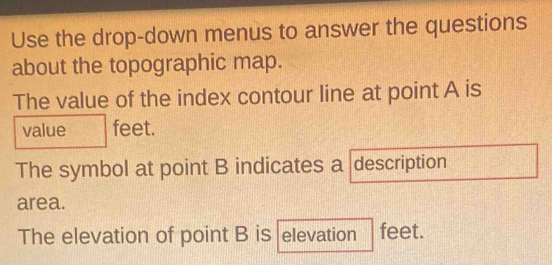 Use the drop-down menus to answer the questions 
about the topographic map. 
The value of the index contour line at point A is 
value feet. 
The symbol at point B indicates a description 
area. 
The elevation of point B is elevation feet.