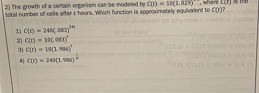 The growth of a certain organism can be modeled by C(t)=10(1.029) , where C(t) is the
total number of cells after t hours. Which function is approximately equivalent to C(t) ?
1) C(t)=240(.083)^24t
2) C(t)=10(.083)^t
3) C(t)=10(1.986)^t
4) C(t)=240(1.986)^ t/24 