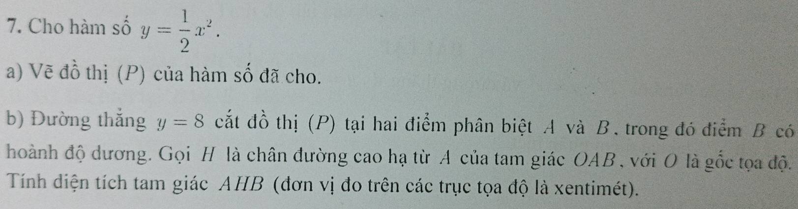 Cho hàm số y= 1/2 x^2. 
a) Vẽ đồ thị (P) của hàm số đã cho. 
b) Đường thắng y=8 cắt đồ thị (P) tại hai điểm phân biệt A và B. trong đó điểm B có 
hoành độ dương. Gọi H là chân đường cao hạ từ A của tam giác OAB , với O là gốc tọa độ. 
Tính diện tích tam giác AHB (đơn vị đo trên các trục tọa độ là xentimét).