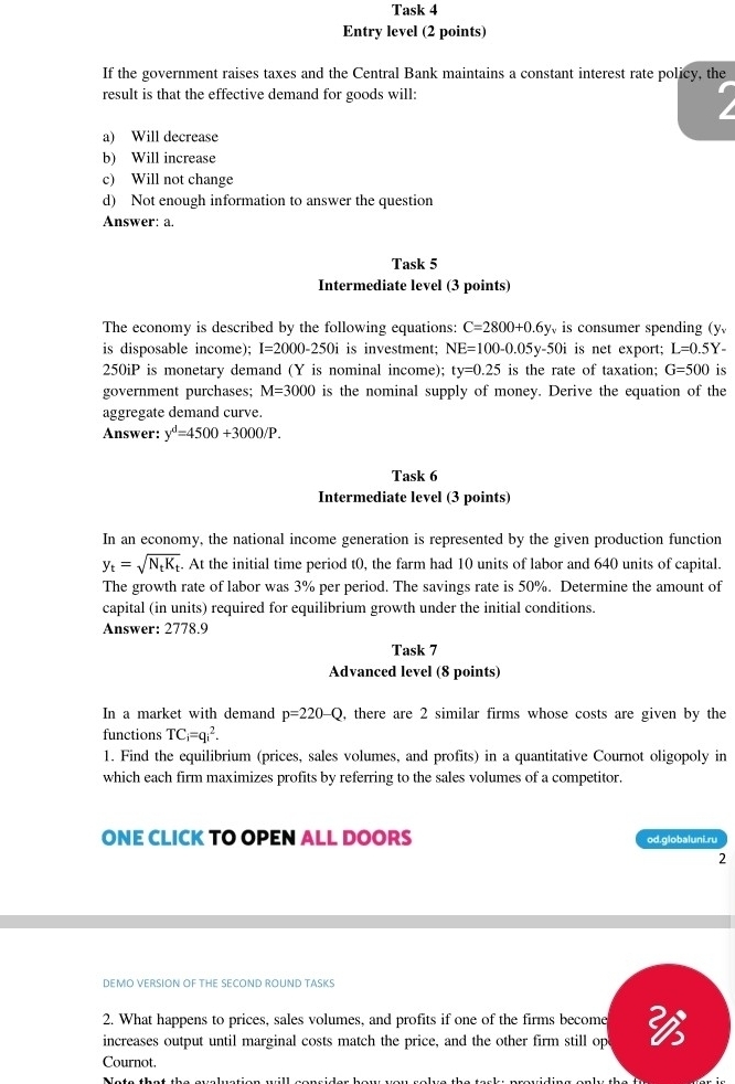 Task 4
Entry level (2 points)
If the government raises taxes and the Central Bank maintains a constant interest rate policy, the
result is that the effective demand for goods will:
a) Will decrease
b) Will increase
c) Will not change
d) Not enough information to answer the question
Answer: a.
Task 5
Intermediate level (3 points)
The economy is described by the following equations: C=2800+0.6y is consumer spending (y
is disposable income); I=2000-250i is investment; NE=100-0.05y-50i is net export; L=0.5Y-
250iP is monetary demand (Y is nominal income); ty=0.25 is the rate of taxation; G=500 is
government purchases; M=3000 is the nominal supply of money. Derive the equation of the
aggregate demand curve.
Answer: y^d=4500+3000/P. 
Task 6
Intermediate level (3 points)
In an economy, the national income generation is represented by the given production function
y_t=sqrt(N_t)K_t. At the initial time period t0, the farm had 10 units of labor and 640 units of capital.
The growth rate of labor was 3% per period. The savings rate is 50%. Determine the amount of
capital (in units) required for equilibrium growth under the initial conditions.
Answer: 2778.9
Task 7
Advanced level (8 points)
In a market with demand p=220-Q , there are 2 similar firms whose costs are given by the
functions TC_i=qi^2. 
1. Find the equilibrium (prices, sales volumes, and profits) in a quantitative Cournot oligopoly in
which each firm maximizes profits by referring to the sales volumes of a competitor.
ONE CLICK TO OPEN ALL DOORS od.globaluni.ru
2
DEMO VERSION OF THE SECOND ROUND TASKS
2. What happens to prices, sales volumes, and profits if one of the firms become
increases output until marginal costs match the price, and the other firm still op 
Cournot.