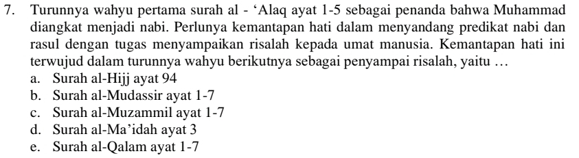 Turunnya wahyu pertama surah al - ‘Alaq ayat 1-5 sebagai penanda bahwa Muhammad
diangkat menjadi nabi. Perlunya kemantapan hati dalam menyandang predikat nabi dan
rasul dengan tugas menyampaikan risalah kepada umat manusia. Kemantapan hati ini
terwujud dalam turunnya wahyu berikutnya sebagai penyampai risalah, yaitu …
a. Surah al-Hijj ayat 94
b. Surah al-Mudassir ayat 1-7
c. Surah al-Muzammil ayat 1-7
d. Surah al-Ma’idah ayat 3
e. Surah al-Qalam ayat 1-7