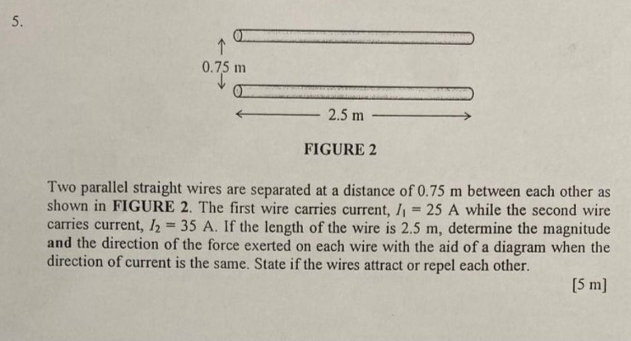 FIGURE 2 
Two parallel straight wires are separated at a distance of 0.75 m between each other as 
shown in FIGURE 2. The first wire carries current, I_1=25A while the second wire 
carries current, I_2=35A.. If the length of the wire is 2.5 m, determine the magnitude 
and the direction of the force exerted on each wire with the aid of a diagram when the 
direction of current is the same. State if the wires attract or repel each other. 
[ 5 m ]