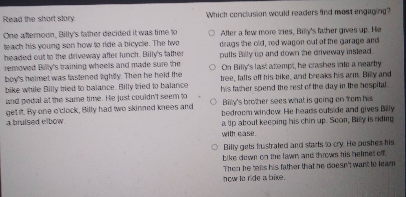 Read the short story. Which conclusion would readers find most engaging?
One afternoon, Billy's father decided it was time to After a few more tries, Billy's father gives up. He
teach his young son how to ride a bicycle. The two drags the old, red wagon out of the garage and
headed out to the driveway after lunch. Billy's father pulls Billy up and down the driveway instead.
removed Billy's training wheels and made sure the
On Billy's last attempt, he crashes into a nearby
boy's helmet was fastened tightly. Then he held the
tree, falls off his bike, and breaks his arm. Billy and
bike while Billy tried to balance. Billy tried to balance
his father spend the rest of the day in the hospital.
and pedal at the same time. He just couldn't seem to
get it. By one o'clock, Billy had two skinned knees and Billy's brother sees what is going on from his
bedroom window. He heads outside and gives Billy
a bruised elbow.
a tip about keeping his chin up. Soon, Billy is riding
with ease.
Billy gets frustrated and starts to cry. He pushes his
bike down on the lawn and throws his helmet off.
Then he tells his father that he doesn't want to learn
how to ride a bike.