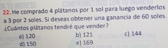 He comprado 4 plátanos por 1 sol para luego venderlos
a 3 por 2 soles. Si deseas obtener una ganancia de 60 soles.
¿Cuántos plátanos tendré que vender?
a) 120 b) 121 c) 144
d) 150 e) 169