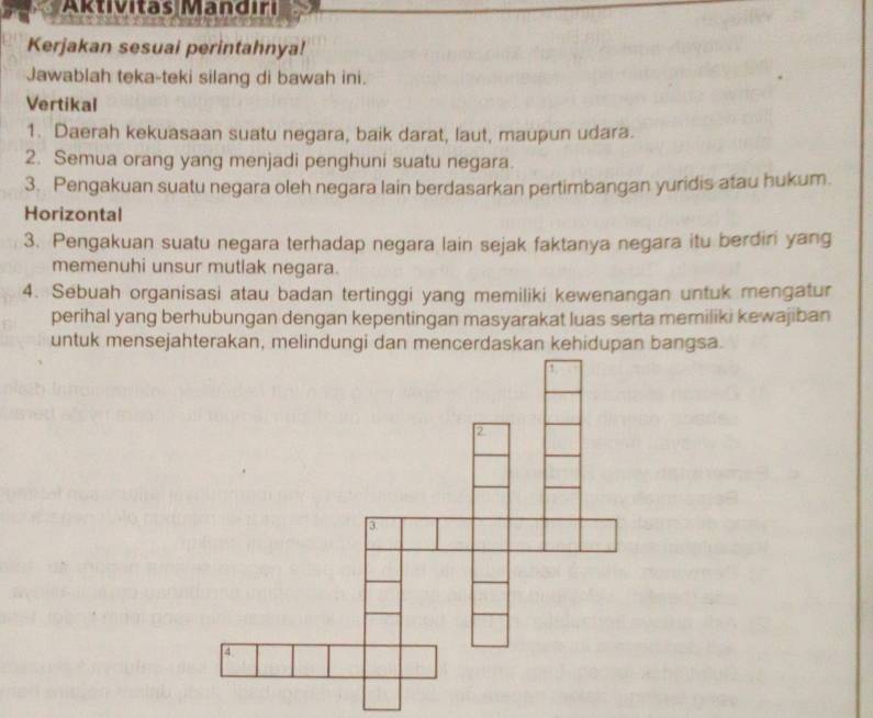 Aktivitas Mandıri 
Kerjakan sesuai perintahnya! 
Jawablah teka-teki silang di bawah ini. 
Vertikal 
1. Daerah kekuasaan suatu negara, baik darat, laut, maupun udara. 
2. Semua orang yang menjadi penghuni suatu negara. 
3. Pengakuan suatu negara oleh negara lain berdasarkan pertimbangan yuridis atau hukum. 
Horizontal 
3. Pengakuan suatu negara terhadap negara lain sejak faktanya negara itu berdiri yang 
memenuhi unsur mutlak negara. 
4. Sebuah organisasi atau badan tertinggi yang memiliki kewenangan untuk mengatur 
perihal yang berhubungan dengan kepentingan masyarakat luas serta memiliki kewajiban 
untuk mensejahterakan, melindungi dan mencerdaskan kehidupan bangsa.