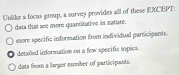 Unlike a focus group, a survey provides all of these EXCEPT:
data that are more quantitative in nature.
more specific information from individual participants.
O detailed information on a few specific topics.
data from a larger number of participants.