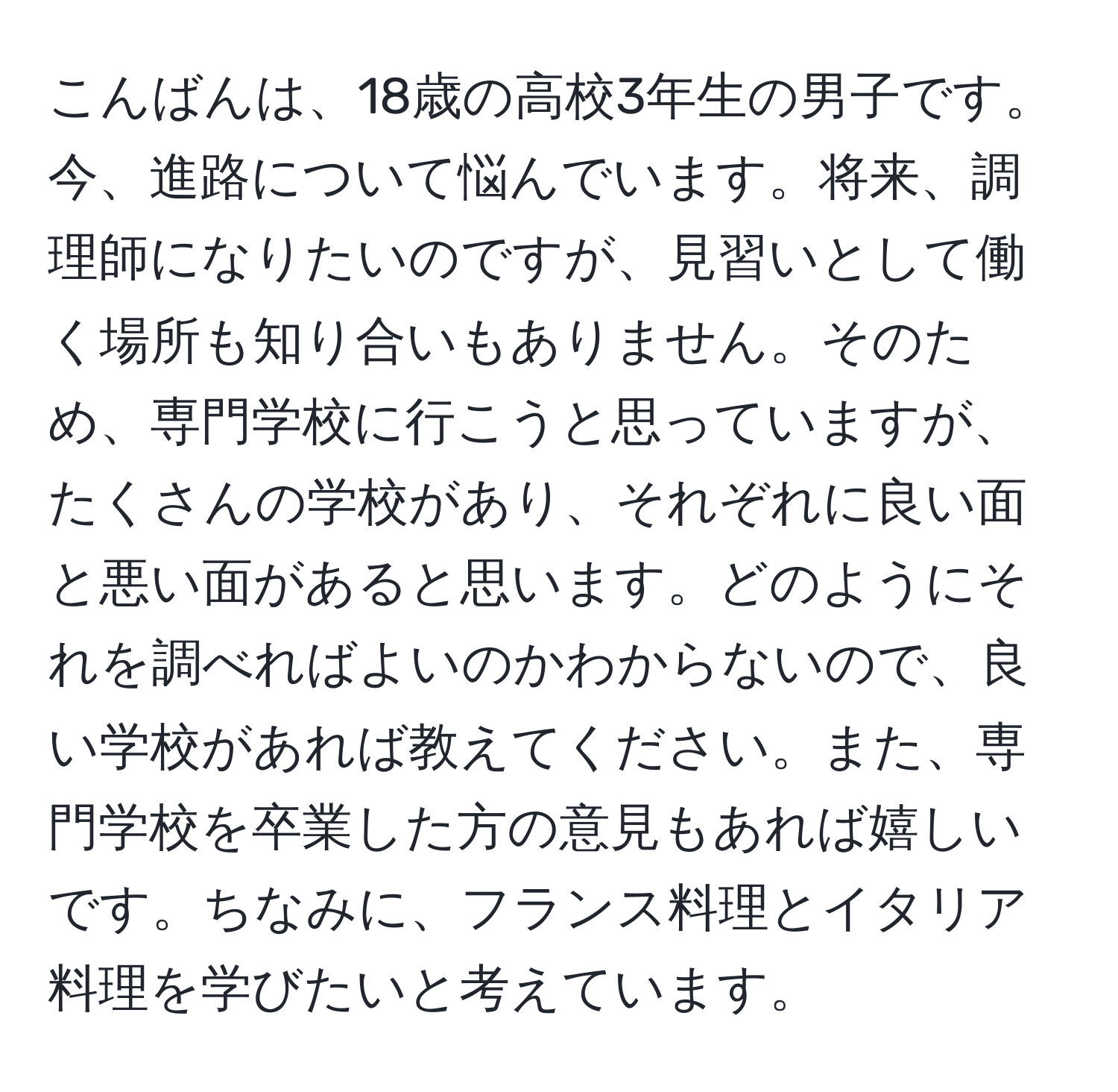 こんばんは、18歳の高校3年生の男子です。今、進路について悩んでいます。将来、調理師になりたいのですが、見習いとして働く場所も知り合いもありません。そのため、専門学校に行こうと思っていますが、たくさんの学校があり、それぞれに良い面と悪い面があると思います。どのようにそれを調べればよいのかわからないので、良い学校があれば教えてください。また、専門学校を卒業した方の意見もあれば嬉しいです。ちなみに、フランス料理とイタリア料理を学びたいと考えています。