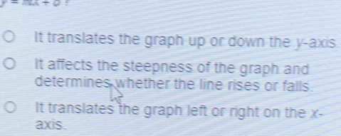 y=mx+0! 
It translates the graph up or down the y-axis. 
It affects the steepness of the graph and 
determines whether the line rises or falls. 
It translates the graph left or right on the x - 
axis.