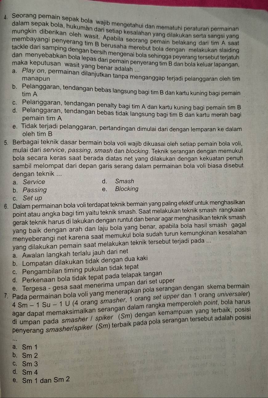 Seorang pemain sepak bola wajib mengetahui dan mematuhi peraturan permainan
dalam sepak bola, hukuman dari setiap kesalahan yang dilakukan serta sangsi yang
mungkin diberikan oleh wasit. Apabila seorang pemain belakanq dari tim A saat
membayangi penyerang tim B berusaha merebut bola dengan melakukan slaiding
tackle dari samping dengan bersih mengenai bola sehingga peyerang tersebut terjatuh
dan menyebabkan bola lepas dari pemain penyerang tim B dan bola keluar lapangan,
maka keputusan wasit yang benar adalah ...
a. Play on, permainan dilanjutkan tanpa menganggap terjadi pelanggaran oleh tim
manapun
b. Pelanggaran, tendangan bebas langsung bagi tim B dan kartu kuning bagi pemain
tim A
c. Pelanggaran, tendangan penalty bagi tim A dan kartu kuning bagi pemain tim B
d. Pelanggaran, tendangan bebas tidak langsung bagi tim B dan kartu merah bagi
pemain tim A
e. Tidak terjadi pelanggaran, pertandingan dimulai dari dengan lemparan ke dalam
oleh tim B
5. Berbagai teknik dasar bermain bola voli wajib dikuasai oleh setiap pemain bola voli,
mulai dari service, passing, smash dan blocking. Teknik serangan dengan memukul
bola secara keras saat berada diatas net yang dilakukan dengan kekuatan penuh
sambil melompat dari depan garis serang dalam permainan bola voli biasa disebut
dengan teknik ...
a. Service d. Smash
b. Passing e. Blocking
c. Set up
6. Dalam permainan bola voli terdapat teknik bermain yang paling efektif untuk menghasilkan
point atau angka bagi tim yaitu teknik smash. Saat melakukan teknik smash rangkaian
gerak teknik harus di lakukan dengan runtut dan benar agar menghasilkan teknik smash
yang baik dengan arah dan laju bola yang benar, apabila bola hasil smash gagal
menyeberangi net karena saat memukul bola sudah turun kemungkinan kesalahan
yang dilakukan pemain saat melakukan teknik tersebut terjadi pada ...
a. Awalan langkah terlalu jauh dari net
b. Lompatan dilakukan tidak dengan dua kaki
c. Pengambilan timing pukulan tidak tepat
d. Perkenaan bola tidak tepat pada telapak tangan
e. Tergesa - gesa saat menerima umpan dari set upper
7. Pada permainan bola voli yang menerapkan pola serangan dengan skema bermain
4Sm-1Su-10 (4 orang smasher, 1 orang set upper dan 1 orang universaler)
agar dapat memaksimalkan serangan dalam rangka memperoleh point, bola harus
di umpan pada smasher / spiker (Sm) dengan kemampuan yang terbaik, posisi
penyerang smasher/spiker (Sm) terbaik pada pola serangan tersebut adalah posisi
a. Sm 1
b. Sm 2
c. Sm 3
d. Sm 4
e. Sm 1 dan Sm 2