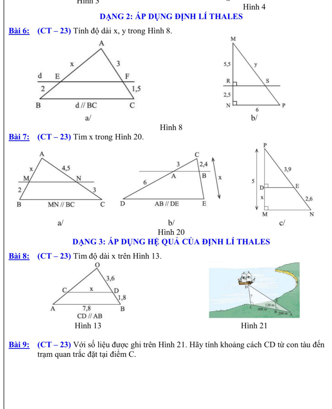 Hìh 3 Hình 4
DạNG 2: Áp Dụng đỊnH LÍ THALES
Bài 6: (CT· - 23) Tính độ dài x, y trong Hình 8.
a/
Hình 8
Bài 7: (CT-23) Tìm x trong Hình 20.

a/
b/
Hình 20
Dạng 3: Áp dụng hệ quả của định lí tHALES
Bài 8: (CT - 23) Tìm độ dài x trên Hình 13.
D
?
120 m
C 400 m
CD//AB
B 200 m A
Hình 13 Hình 21
Bài 9: (CT - 23) Với số liệu được ghi trên Hình 21. Hãy tính khoảng cách CD từ con tàu đến
trạm quan trắc đặt tại điểm C.