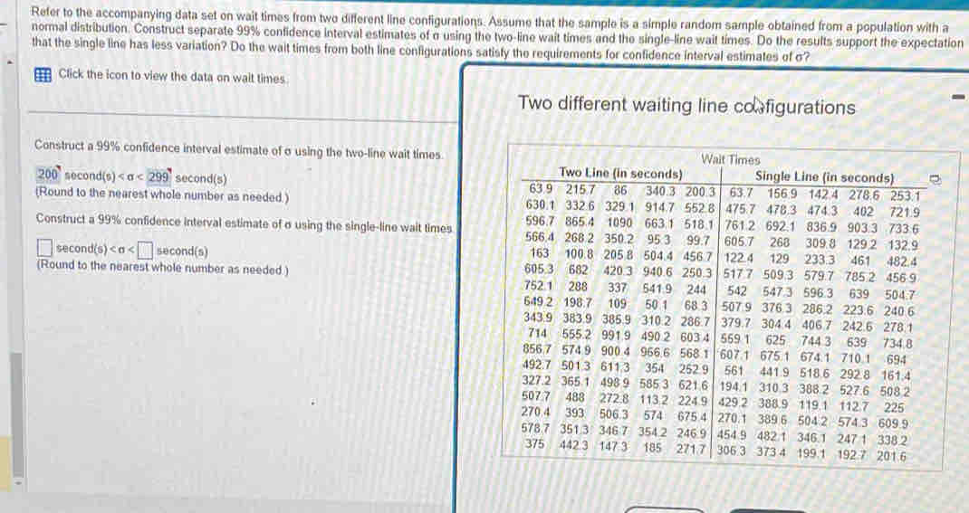 Refer to the accompanying data set on wait times from two different line configurations. Assume that the sample is a simple random sample obtained from a population with a 
normal distribution. Construct separate 99% confidence interval estimates of σ using the two-line wait times and the single-line wait times. Do the results support the expectation 
that the single line has less variation? Do the wait times from both line configurations satisty the requirements for confidence interval estimates of σ? 
= Click the icon to view the data on wait times 
Two different waiting line co figurations 
Construct a 99% confidence interval estimate of σ using the two-line wait times.
200° secor d(s) <299</tex> second(s) 
(Round to the nearest whole number as needed.) 
Construct a 99% confidence interval estimate of σ using the single-line wait times 
second(s) second(s) 
(Round to the nearest whole number as needed.)