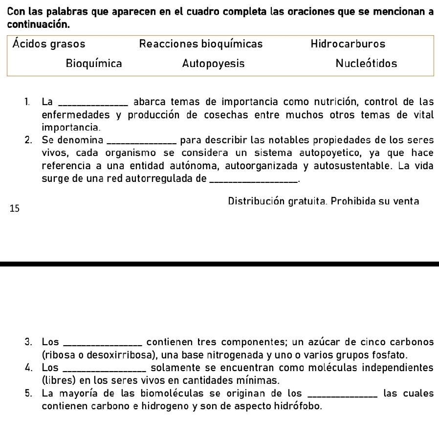 Con las palabras que aparecen en el cuadro completa las oraciones que se mencionan a
continuación.
Ácidos grasos Reacciones bioquímicas Hidrocarburos
Bioquímica Autopoyesis Nucleótidos
1. La _abarca temas de importancia como nutrición, control de las
enfermedades y producción de cosechas entre muchos otros temas de vital
importancia.
2. Se denomina _para describir las notables propiedades de los seres
vivos, cada organismo se considera un sistema autopoyetico, ya que hace
referencia a una entidad autónoma, autoorganizada y autosustentable. La vida
surge de una red autorregulada de_
.
Distribución gratuita. Prohibida su venta
15
3. Los _contienen tres componentes; un azúcar de cinco carbonos
(ribosa o desoxirribosa), una base nitrogenada y uno o varios grupos fosfato.
4. Los _solamente se encuentran como moléculas independientes
(libres) en los seres vivos en cantidades mínimas.
5. La mayoría de las biomoléculas se originan de los _las cuales
contienen carbono e hidrogeno y son de aspecto hidrófobo.