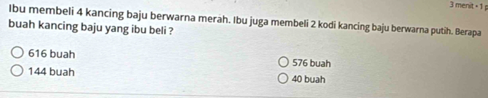 menit = 1 p
Ibu membeli 4 kancing baju berwarna merah. Ibu juga membeli 2 kodi kancing baju berwarna putih. Berapa
buah kancing baju yang ibu beli ?
616 buah 576 buah
144 buah 40 buah