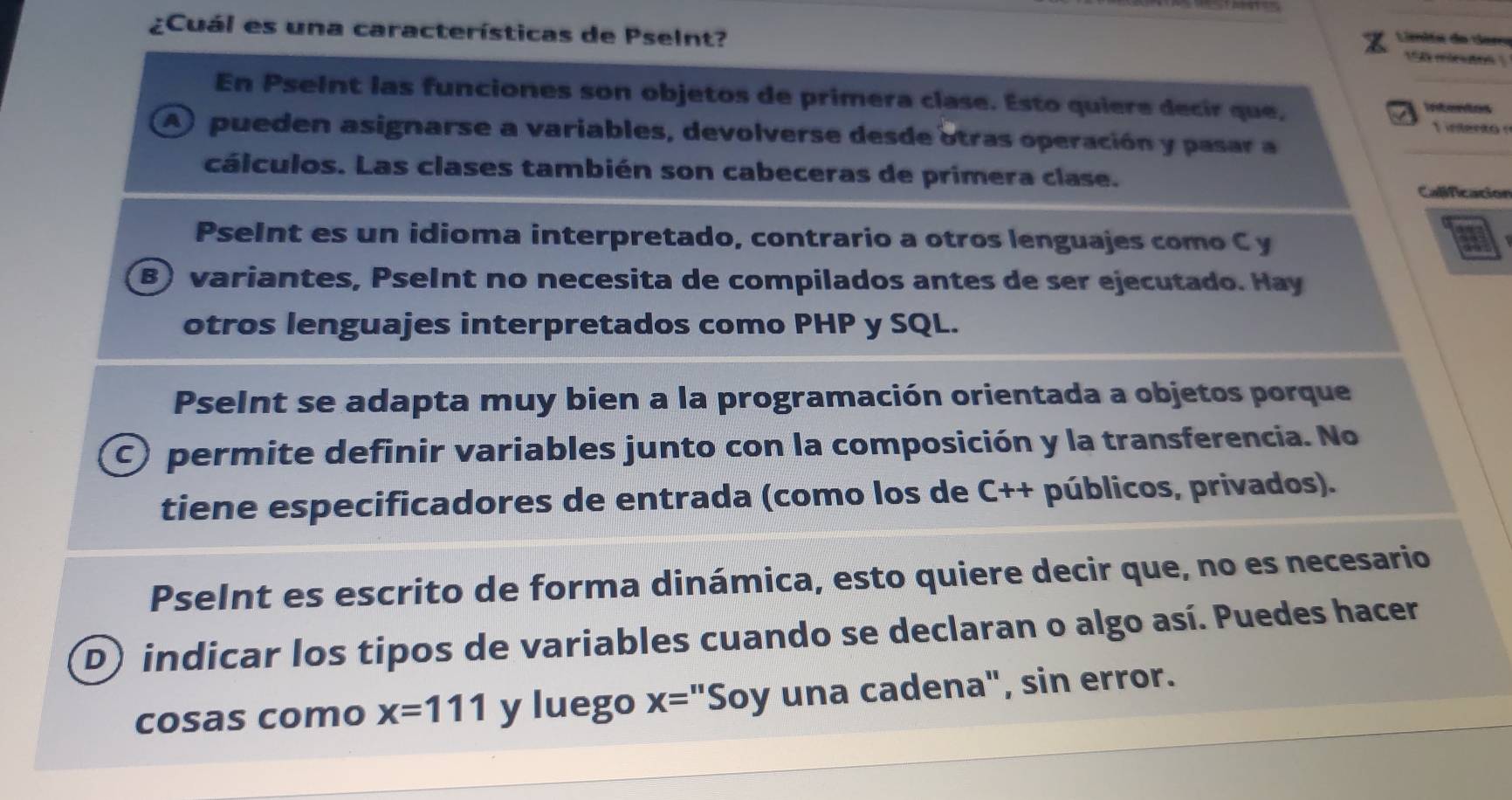 Limita do dar
¿Cuál es una características de Pselnt? 150 micutos 
En PseInt las funciones son objetos de primera clase. Esto quiere decir que, 
1 interão 
A) pueden asignarse a variables, devolverse desde otras operación y pasar a
cálculos. Las clases también son cabeceras de primera clase.
Calificacion
PseInt es un idioma interpretado, contrario a otros lenguajes como C y a
B) variantes, PseInt no necesita de compilados antes de ser ejecutado. Hay
otros lenguajes interpretados como PHP y SQL.
PseInt se adapta muy bien a la programación orientada a objetos porque
C permite definir variables junto con la composición y la transferencia. No
tiene especificadores de entrada (como los de C++ públicos, privados).
PseInt es escrito de forma dinámica, esto quiere decir que, no es necesario
D) indicar los tipos de variables cuando se declaran o algo así. Puedes hacer
cosas como x=111 y luego x= "Soy una cadena", sin error.