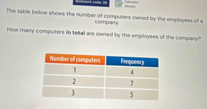 Calculator 
Bookwork code: 2B allowed 
The table below shows the number of computers owned by the employees of a 
company. 
How many computers in total are owned by the employees of the company?