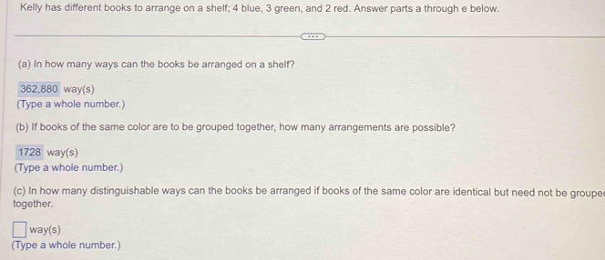 Kelly has different books to arrange on a shelf; 4 blue, 3 green, and 2 red. Answer parts a through e below.
(a) In how many ways can the books be arranged on a shelf?
362,880 way(s)
(Type a whole number.)
(b) If books of the same color are to be grouped together, how many arrangements are possible?
1728 way(s)
(Type a whole number.)
(c) In how many distinguishable ways can the books be arranged if books of the same color are identical but need not be groupe
together.
way(s)
(Type a whole number.)