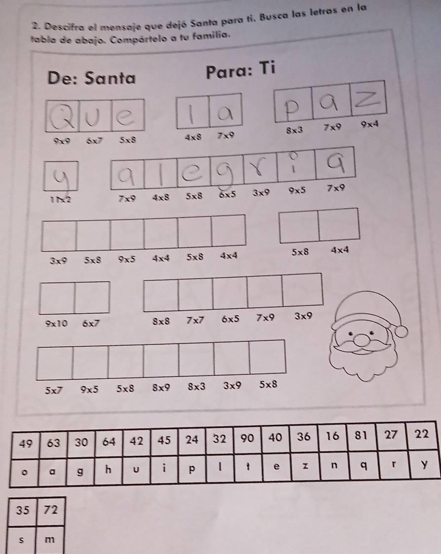 Descifra el mensaje que dejó Santa para ti. Busca las letras en la 
tabla de abajo. Compártelo a tu familia. 
De: Santa 
Para: Ti 
、
9x° 6x7 5* S 4* 8 7* 9 8* 3 7* 9 9* 4
1/x^2 7* 9 4* 8 5* 8 6* 5 3* 9 9* 5 7* 9
3* 9 5* 8 9* 5 4* 4 5* 8 4* 4
5* 8 4* 4
9* 10 6* 7 8* 8 7* 7 6* 5 7* 9 3* 9
5* 7 9* 5 5* 8 8* 9 8* 3 3* 9 5* 8