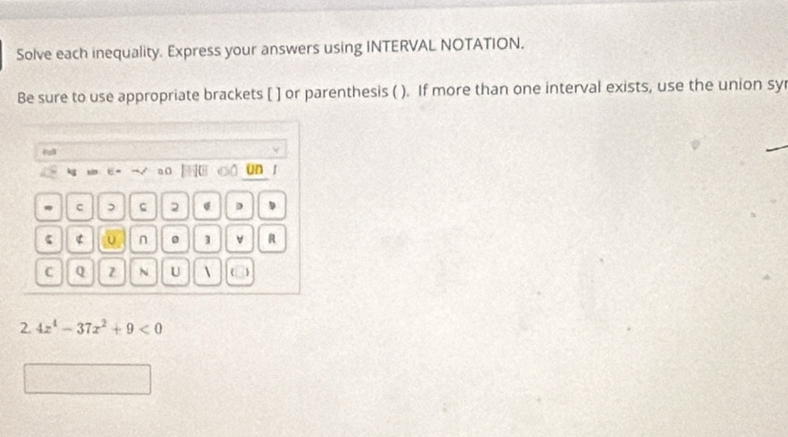 Solve each inequality. Express your answers using INTERVAL NOTATION. 
Be sure to use appropriate brackets [ ] or parenthesis ( ). If more than one interval exists, use the union syr 
4uB 
a C un 
c , 2 D 
ς 4 n 0 ] v R 
C Q Z N U    
2. 4x^4-37x^2+9<0</tex>