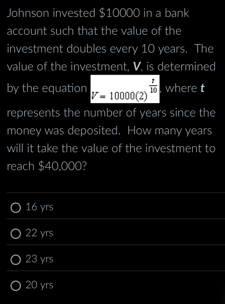 Johnson invested $10000 in a bank
account such that the value of the
investment doubles every 10 years. The
value of the investment, V, is determined
by the equation V=10000(2)^ t/10  where t
represents the number of years since the
money was deposited. How many years
will it take the value of the investment to
reach $40,000?
_
16 yrs
_
22 yrs
_
23 yrs
_
_
20 yrs