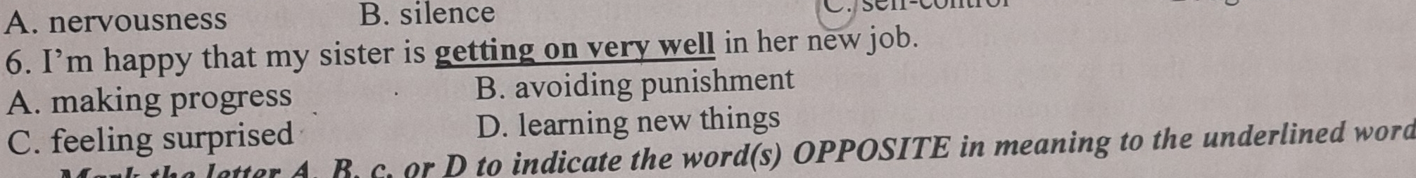 A. nervousness B. silence C. sen-con
6. I’m happy that my sister is getting on very well in her new job.
A. making progress B. avoiding punishment
C. feeling surprised D. learning new things
letter A. B. c. or D to indicate the word(s) OPPOSITE in meaning to the underlined word