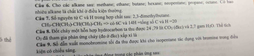 Cho các alkane sau: methane; ethane; butane; hexane; neopentane; propane; octane. Có bao 
nhiêu alkane là chất khí ở điều kiện thường. 
Câu 7. Số nguyên tử C và H trong hợp chất sau: 2,3 -đimethylbutane.
CH_3-CH(CH_3)-CH(CH_3)-CH_3=>co6C và 14H=tongso^(∠)C và H=20
Câu 8. Đốt cháy một hỗn hợp hydrocarbon ta thu được 24 ,79 lít CO_2 (đkc) và 2,7 gam H_2O. Thể tích 
6 thể O_2 đã tham gia phản ứng cháy (đo ở đkc) xhat apxi là 
Câu 9. Số dẫn xuất monobromine tối đa thu được khi cho isopentane tác dụng với bromine trong điều 
kiện có chiếu sáng. 
Ứng đúng trong các phản ứng sau: