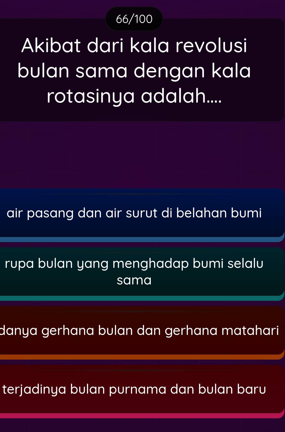 66/100
Akibat dari kala revolusi
bulan sama dengan kala
rotasinya adalah....
air pasang dan air surut di belahan bumi
rupa bulan yang menghadap bumi selalu
sama
danya gerhana bulan dan gerhana matahari
terjadinya bulan purnama dan bulan baru