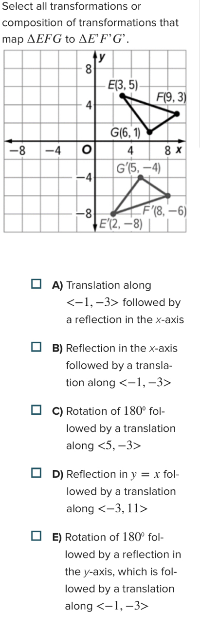 Select all transformations or
composition of transformations that
△ EFG △ E^,F^,G^,.
A) Translation along
followed by
a reflection in the x-axis
B) Reflection in the x-axis
followed by a transla-
tion along
C) Rotation of 180° fol-
lowed by a translation
along <5,-3>
D) Reflection in y=x fol-
lowed by a translation
along
E) Rotation of 180° fol-
lowed by a reflection in
the y-axis, which is fol-
lowed by a translation
along