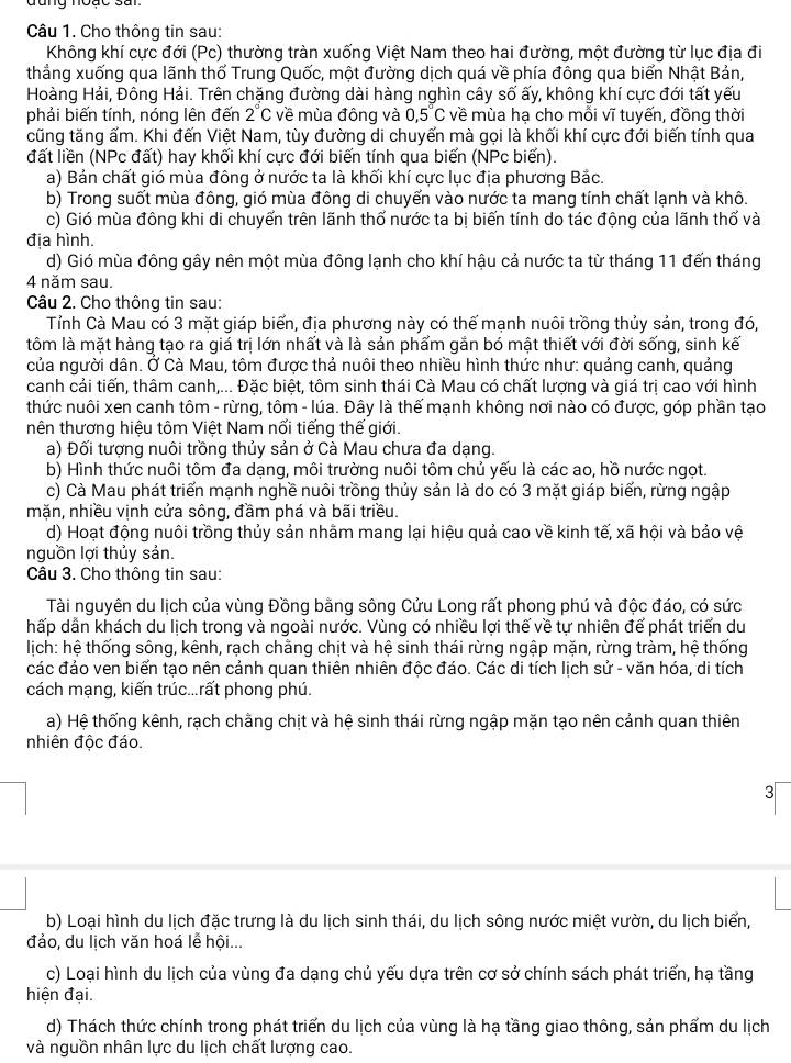 đang nouc sai
Câu 1. Cho thông tin sau:
Không khí cực đới (Pc) thường tràn xuống Việt Nam theo hai đường, một đường từ lục địa đi
thẳng xuống qua lãnh thổ Trung Quốc, một đường dịch quá về phía đông qua biển Nhật Bản,
Hoàng Hải, Đông Hải. Trên chặng đường dài hàng nghìn cây số ấy, không khí cực đới tất yếu
phải biến tính, nóng lên đến 2°C về mùa đông và 0,5°C về mùa hạ cho mỗi vĩ tuyến, đồng thời
cũng tăng ấm. Khi đến Việt Nam, tùy đường di chuyển mà gọi là khối khí cực đới biến tính qua
đất liền (NPc đất) hay khối khí cực đới biến tính qua biến (NPc biển).
a) Bản chất gió mùa đông ở nước ta là khối khí cực lục địa phương Bắc.
b) Trong suốt mùa đông, gió mùa đông di chuyến vào nước ta mang tính chất lạnh và khô.
c) Gió mùa đông khi di chuyến trên lãnh thổ nước ta bị biến tính do tác động của lãnh thố và
địa hình.
d) Gió mùa đông gây nên một mùa đông lạnh cho khí hậu cả nước ta từ tháng 11 đến tháng
4 năm sau.
Câu 2. Cho thông tin sau:
Tỉnh Cà Mau có 3 mặt giáp biến, địa phương này có thế mạnh nuôi trồng thủy sản, trong đó,
tôm là mặt hàng tạo ra giá trị lớn nhất và là sản phẩm gắn bó mật thiết với đời sống, sinh kế
của người dân. Ở Cà Mau, tôm được thả nuôi theo nhiều hình thức như: quảng canh, quảng
canh cải tiến, thâm canh,... Đặc biệt, tôm sinh thái Cà Mau có chất lượng và giá trị cao với hình
thức nuôi xen canh tôm - rừng, tôm - lúa. Đây là thế mạnh không nơi nào có được, góp phần tạo
nên thương hiệu tôm Việt Nam nổi tiếng thế giới.
a) Đối tượng nuôi trồng thủy sản ở Cà Mau chưa đa dạng.
b) Hình thức nuôi tôm đa dạng, môi trường nuôi tôm chủ yếu là các ao, hồ nước ngọt.
c) Cà Mau phát triển mạnh nghề nuôi trồng thủy sản là do có 3 mặt giáp biến, rừng ngập
mặn, nhiều vịnh cửa sông, đầm phá và bãi triều.
d) Hoạt động nuôi trồng thủy sản nhằm mang lại hiệu quả cao về kinh tế, xã hội và bảo vệ
nguồn lợi thủy sản.
Câu 3. Cho thông tin sau:
Tài nguyên du lịch của vùng Đồng bằng sông Cửu Long rất phong phú và độc đáo, có sức
hấp dẫn khách du lịch trong và ngoài nước. Vùng có nhiều lợi thế về tự nhiên để phát triển du
lịch: hệ thống sông, kênh, rạch chằng chịt và hệ sinh thái rừng ngập mặn, rừng tràm, hệ thống
các đảo ven biển tạo nên cảnh quan thiên nhiên độc đáo. Các di tích lịch sử - văn hóa, di tích
cách mạng, kiến trúc...rất phong phú.
Ha) Hệ thống kênh, rạch chằng chịt và hệ sinh thái rừng ngập mặn tạo nên cảnh quan thiên
nhiên độc đáo
3
b) Loại hình du lịch đặc trưng là du lịch sinh thái, du lịch sông nước miệt vườn, du lịch biển,
đảo, du lịch văn hoá lễ hội...
c) Loại hình du lịch của vùng đa dạng chủ yếu dựa trên cơ sở chính sách phát triển, hạ tầng
hiện đại.
d) Thách thức chính trong phát triển du lịch của vùng là hạ tầng giao thông, sản phẩm du lịch
và nguồn nhân lực du lịch chất lượng cao.