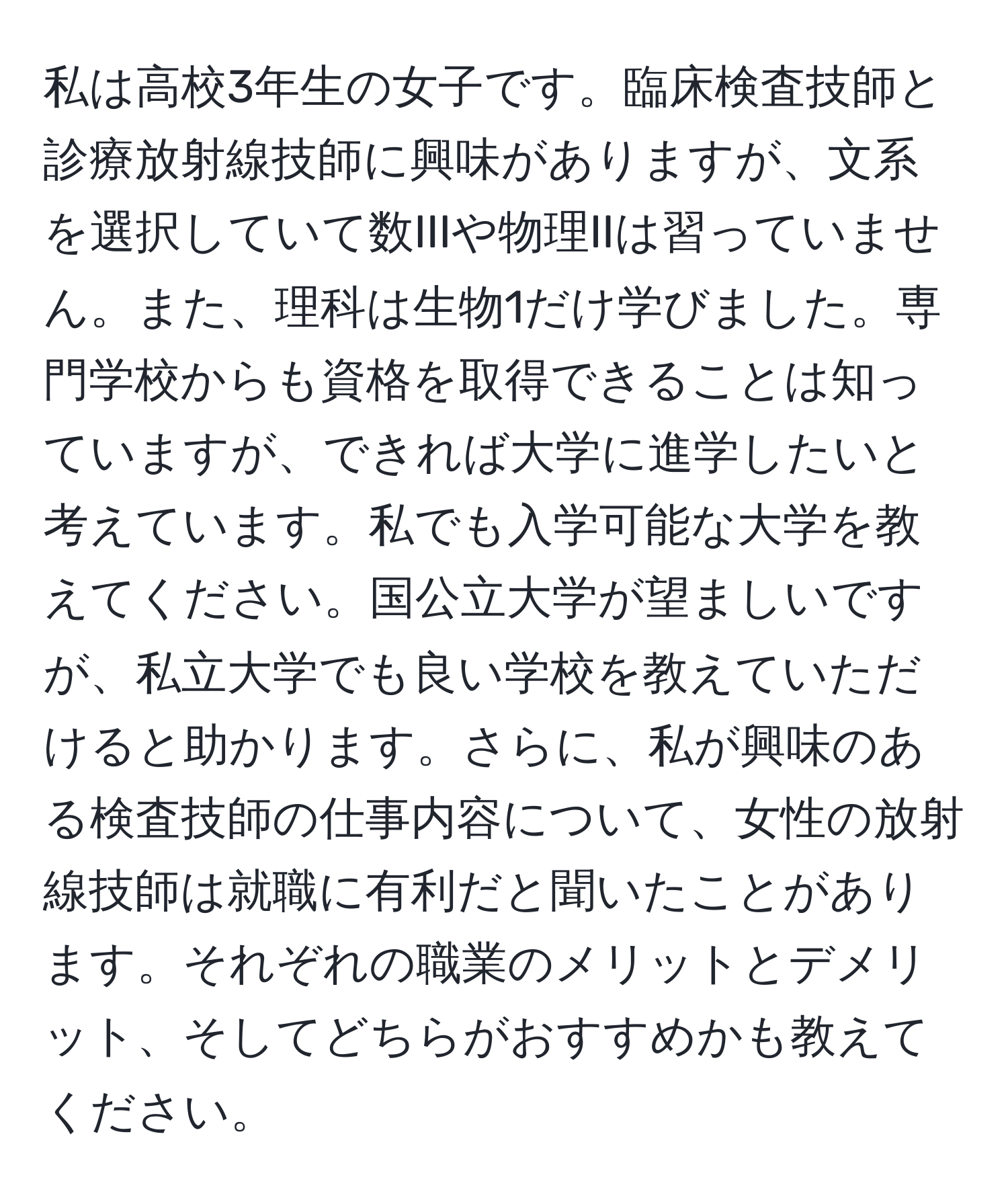 私は高校3年生の女子です。臨床検査技師と診療放射線技師に興味がありますが、文系を選択していて数IIIや物理IIは習っていません。また、理科は生物1だけ学びました。専門学校からも資格を取得できることは知っていますが、できれば大学に進学したいと考えています。私でも入学可能な大学を教えてください。国公立大学が望ましいですが、私立大学でも良い学校を教えていただけると助かります。さらに、私が興味のある検査技師の仕事内容について、女性の放射線技師は就職に有利だと聞いたことがあります。それぞれの職業のメリットとデメリット、そしてどちらがおすすめかも教えてください。