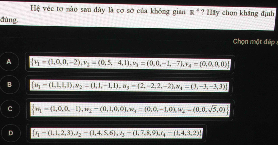 Hệ véc tơ nào sau đây là cơ sở của không gian R^4 ? Hãy chọn khẳng định
đúng.
Chọn một đáp
A  v_1=(1,0,0,-2), v_2=(0,5,-4,1),v_3=(0,0,-1,-7), v_4=(0,0,0,0)
B  u_1=(1,1,1),u_2=(1,1,-1,1),u_3=(2,-2,2,-2),u_4=(3,-3,-3,3)
C  w_1=(1,0,0,-1),w_2=(0,1,0,0),w_3=(0,0,-1,0),w_4=(0,0,sqrt(5),0)
D  t_1=(1,1,2,3),t_2=(1,4,5,6),t_3=(1,7,8,9),t_4=(1,4,3,2)