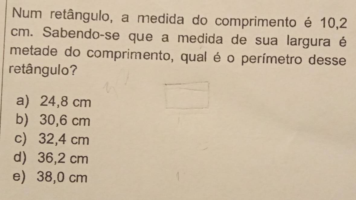 Num retângulo, a medida do comprimento é 10,2
cm. Sabendo-se que a medida de sua largura é
metade do comprimento, qual é o perímetro desse
retângulo?
a) 24,8 cm
b) 30,6 cm
c) 32,4 cm
d) 36,2 cm
e) 38,0 cm