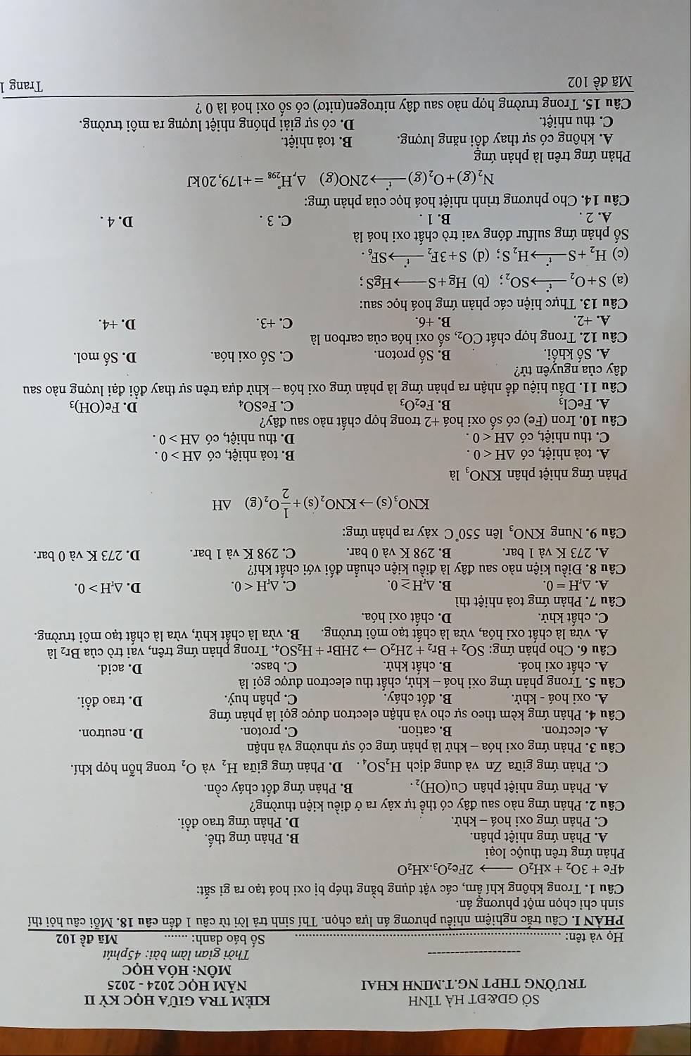 SỞ GD&đt hà tỉnh KiÊM TRA Giữa học Kỳ II
TRƯỜNG THPT NG.T.MINH KHAI  NăM HỌC 2024 - 2025
MÔN: HÓA HọC
_
Thời gian làm bài: 45phút
Họ và tên: _Số báo danh:_ Mã đề 102
PHẢN I. Câu trắc nghiệm nhiều phương án lựa chọn. Thí sinh trả lời từ câu 1 đến câu 18. Mỗi câu hỏi thí
sinh chỉ chọn một phương án.
Câu 1. Trong không khí ẩm, các vật dụng bằng thép bị oxi hoá tạo ra gi sắt:
4Fe+3O_2+xH_2O- 2Fe_2O_3.xH_2O
Phản ứng trên thuộc loại
A. Phản ứng nhiệt phân. B. Phản ứng thế.
C. Phản ứng oxi hoá - khử. D. Phản ứng trao đổi.
Câu 2. Phản ứng nào sau đây có thể tự xảy ra ở điều kiện thường?
A. Phản ứng nhiệt phân Cu(OH)_2. B. Phản ứng đốt cháy cồn.
C. Phản ứng giữa Zn và dung dịch H_2SO_4 D. Phản ứng giữa H_2 và O_2 trong hỗn hợp khí.
Câu 3. Phản ứng oxi hóa - khử là phản ứng có sự nhường và nhận
A. electron. B. cation. C. proton.
D. neutron.
Câu 4. Phản ứng kèm theo sự cho và nhận electron được gọi là phản ứng
A. oxi hoá - khử. B. đốt cháy. C. phân huỷ. D. trao đổi.
Câu 5. Trong phản ứng oxi hoá - khử, chất thu electron được gọi là
A. chất oxi hoá. B. chất khử. C. base. D. acid.
Câu 6. Cho phản ứng: SO_2+Br_2+2H_2Oto 2HBr+H_2SO_4 1. Trong phản ứng trên, vai trò của Br₂ là
A. vừa là chất oxi hóa, vừa là chất tạo môi trường. B. vừa là chất khử, vừa là chất tạo môi trường.
C. chất khử. D. chất oxi hóa.
Câu 7. Phản ứng toả nhiệt thì
A. △ _rH=0. B. △ _rH≥ 0. C. △ _rH<0. D. △ _rH>0.
Câu 8. Điều kiện nào sau đây là điều kiện chuẩn đối với chất khí?
A. 273 K và 1 bar. B. 298 K và 0 bar. C. 298 K và 1 bar. D. 273 K và 0 bar.
Câu 9. Nung KNO_3 lên 550°C xảy ra phản ứng:
KNO_3(s)to KNO_2(s)+ 1/2 O_2(g) ΔH
Phản ứng nhiệt phân KNO_3 là
A. toả nhiệt, có △ H<0. B. toả nhiệt, có △ H>0.
C. thu nhiệt, có △ H<0. D. thu nhiệt, có △ H>0.
Câu 10. Iron (Fe) o có số oxi hoá +2 trong hợp chất nào sau đây?
A. FeCl_3 B. Fe_2O_3 C. FeSO_4 D. Fe(OH)_3
Câu 11. Dấu hiệu để nhận ra phản ứng là phản ứng oxi hóa - khử dựa trên sự thay đổi đại lượng nào sau
đây của nguyên tử?
A. Số khối. B. Shat a proton. C. Số oxi hóa. D. Số mol.
Câu 12. Trong hợp chất CO_2, số oxi hóa của carbon là
A. +2. B. +6. C. +3. D. +4.
Câu 13. Thực hiện các phản ứng hoá học sau:
(a) S+O_2xrightarrow t^(·)SO_2 (b) Hg+Sto HgS;
(c) H_2+Sxrightarrow t'H_2S; (d) S+3F_2xrightarrow f'SF_6.
Số phản ứng sulfur đóng vai trò chất oxi hoá là
A. 2 . B. 1 . C. 3 . D. 4 .
Câu 14. Cho phương trình nhiệt hoá học của phản ứng:
N_2(g)+O_2(g)xrightarrow f2NO(g) frac  △ _rH_(298)°=+179,20kJ
Phản ứng trên là phản ứng
A. không có sự thay đồi năng lượng. B. toả nhiệt.
C. thu nhiệt. D. có sự giải phóng nhiệt lượng ra môi trường.
Câu 15. Trong trường hợp nào sau đây nitrogen(nitơ) có số oxi hoá là 0 ?
Mã đề 102
Trang 1