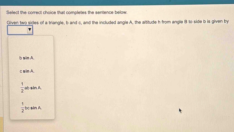 Select the correct choice that completes the sentence below.
Given two sides of a triangle, b and c, and the included angle A, the altitude h from angle B to side b is given by
bsin A.
csin A.
 1/2  40 sin A.
 1/2 bcsin A.