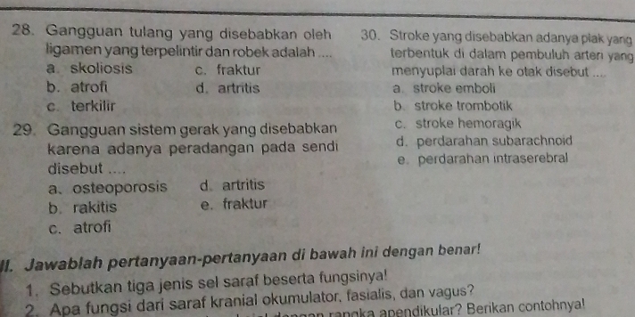 Gangguan tulang yang disebabkan oleh 30. Stroke yang disebabkan adanya plak yang
ligamen yang terpelintir dan robek adalah .... terbentuk di dalam pembuluh arteri yang
a skoliosis c.fraktur menyuplai darah ke otak disebut ....
b. atrofi d. artritis a.stroke emboli
c. terkilir b. stroke trombotik
29 Gangguan sistem gerak yang disebabkan c. stroke hemoragik
karena adanya peradangan pada sendi d. perdarahan subarachnoid
disebut .... e perdarahan intraserebral
a、 osteoporosis d artritis
b rakitis e. fraktur
c. atrofi
lI. Jawablah pertanyaan-pertanyaan di bawah ini dengan benar!
1. Sebutkan tiga jenis sel saraf beserta fungsinya!
2. Apa fungsi dari saraf kranial okumulator, fasialis, dan vagus?
n rangka apendikular? Berikan contohnya!