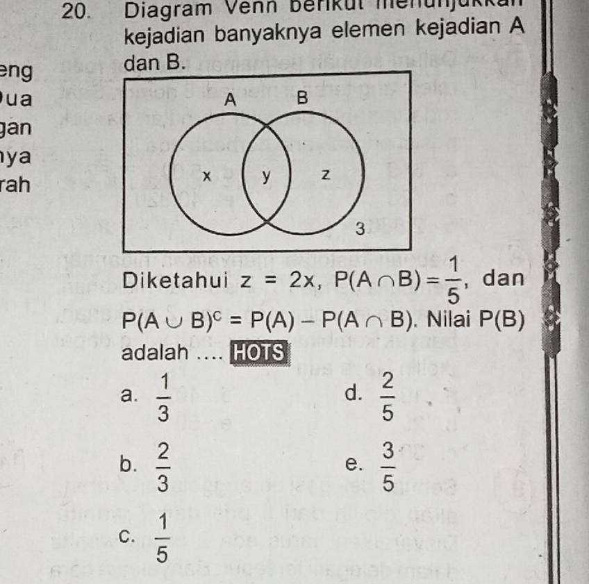 Diagram Venn berikül menunjükkan
kejadian banyaknya elemen kejadian A
eng 
dan B.
ua
gan
ya
rah
Diketa ahui z=2x, P(A∩ B)= 1/5  ,dan
P(A∪ B)^c=P(A)-P(A∩ B). Nilai P(B)
adalah .... HOTS
a.  1/3   2/5 
d.
b.  2/3   3/5 
e.
C.  1/5 