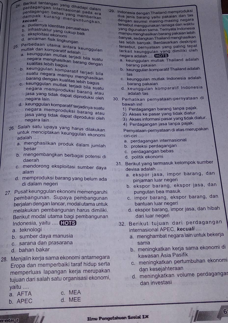 Berikut tantangan yang dihadapi dalam
perdagangan internasional pada era
29. Indonesia dengan Thailand memproduksi
perdagangan bebas yang memberikan
dua jenis barang yaitu pakaian dan tas
dampak kurang menguntungkan
kecuali .... dengan asumsi masing-masing negara
tersebut menggunakan tenaga dan waktu
a. pudarnya identitas perusahaan
yang digunakan sama. Ternyata Indonesia
b. infrastruktur yang cukup baik
mampu menghasilkan barang pakaian lebih
c. eksploitasi ekonomi
banyak, sedangkan Thailand menghasilkan
d. ancaman fisik lingkungan
tas lebih banyak. Berdasarkan deskripsi
tersebut, pernyataan yang paling tepat
25. Perbedaan utama antara keunggulan terkait keunggulan yang dimiliki oleh
mutlak dan komparatif adalah ....
negara adalah .... HOTs
a. keunggulan mutlak terjadi bila suatu a. keunggulan mutlak Thailand adalah
negara menghasilkan barang dengan barang pakaian
kualitas lebih bagus
b. keunggulan komparatif Thailand adalah
b. keunggulan komparatif terjadi bila tas
suatu negara mampu menghasilkan c. keunggulan mutlak Indonesia adalah
barang dengan kualitas lebih bagus
barang pakaian
c keunggulan mutlak terjadi bila suatu d. keunggulan komparatif Indonesia
negara memproduksi barang atau adalah tas
jasa yang tidak dapat diproduksi oleh 
negara lain 30. Perhatikan pernyataan-pernyataan di
bawah ini!
d. keunggulan komparatif terjadinya suatu 1) Perdagangan barang tanpa pajak.
negara memproduksi barang atau 2) Akses ke pasar yang tidak diatur.
jasa yang tidak dapat diproduksi oleh
negara lain 3) Akses informasi pasar yang tidak diatur.
6. Salah satu upaya yang harus dilakukan 4) Perdagangan jasa tanpa pajak.
Pernyataan-pernyataan di atas merupakan
untuk menciptakan keunggulan ekonomi
adalah .... ciri-ciri ....
a. perdagangan internasional
a. menghasilkan produk dalam jumlah b. proteksi perdagangan
besar
c. perdagangan bebas
b. mengembangkan berbagai potensi di d. politik ekonomi
daerah
c. mendorong eksploitasi sumber daya 31. Berikut yang termasuk kelompok sumber
alam devisa adalah ....
d. memproduksi barang yang belum ada a. ekspor jasa, impor barang, dan
di dalam negeri pinjaman luar negeri
b. ekspor barang, ekspor jasa, dan
27. Pusat keunggulan ekonomi memengaruhi pungutan bea masuk
pembangunan. Supaya pembangunan c. impor barang, ekspor barang, dan
berjalan dengan lancar, modal utama untuk bantuan luar negeri
melakukan pembangunan harus dimiliki. d. ekspor barang, impor jasa, dan hibah
Berikut modal utama bagi pembangunan dari luar negeri
Indonesia, yaitu … HOTS 32. Berikut tujuan dari perdagangan
a. teknologi internasional APEC, kecuali ....
b. sumber daya manusia
a. menghambat negara lain untuk bekerja
c. sarana dan prasarana sama
d. bahan bakar
b. meningkatkan kerja sama ekonomi di
28. Menjalin kerja sama ekonomi antarnegara kawasan Asia Pasifik
Eropa dan memperbaiki taraf hidup serta c. meningkatkan pertumbuhan ekonomi
memperluas lapangan kerja merupakan dạn kesejahteraan
tujuan dari salah satu organisasi ekonomi, d. meningkatkan volume perdagangar
yaitu .... dan investasi
a. AFTA c、MEA
b. APEC d. MEE
6
emester 2 Ilmu Pengetahuan Sosial IX